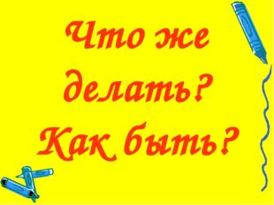 Что же делать? Как быть? 