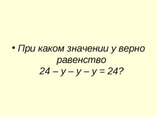 При каком значении у верно равенство 24 – у – у – у = 24? 