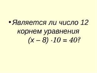 Является ли число 12 корнем уравнения (х – 8) ∙10 = 40? 