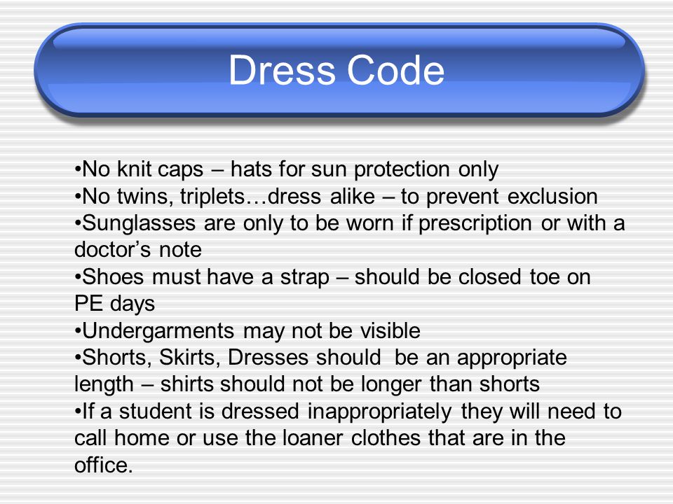 Dress Code No knit caps – hats for sun protection only No twins, triplets…dress alike – to prevent exclusion Sunglasses are only to be worn if prescription or with a doctor’s note Shoes must have a strap – should be closed toe on PE days Undergarments may not be visible Shorts, Skirts, Dresses should be an appropriate length – shirts should not be longer than shorts If a student is dressed inappropriately they will need to call home or use the loaner clothes that are in the office.