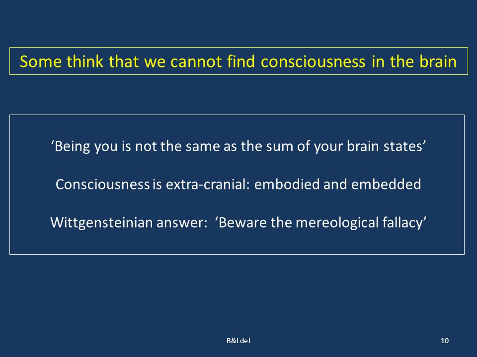 B&LdeJ10 Some think that we cannot find consciousness in the brain ‘Being you is not the same as the sum of your brain states’ Consciousness is extra-cranial: embodied and embedded Wittgensteinian answer: ‘Beware the mereological fallacy’
