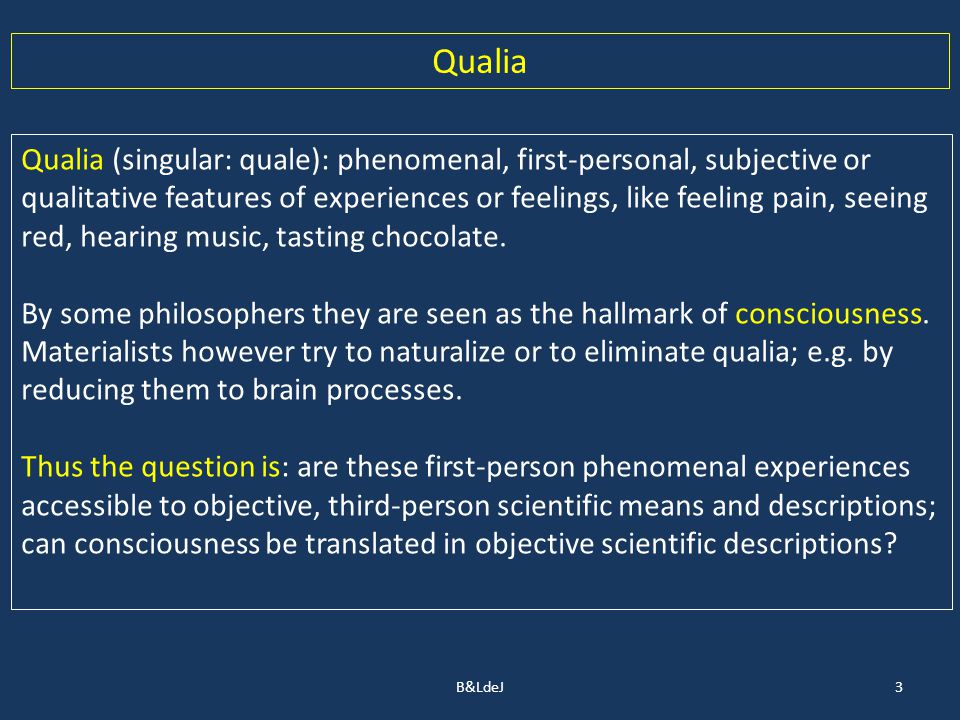 3 Qualia Qualia (singular: quale): phenomenal, first-personal, subjective or qualitative features of experiences or feelings, like feeling pain, seeing red, hearing music, tasting chocolate.