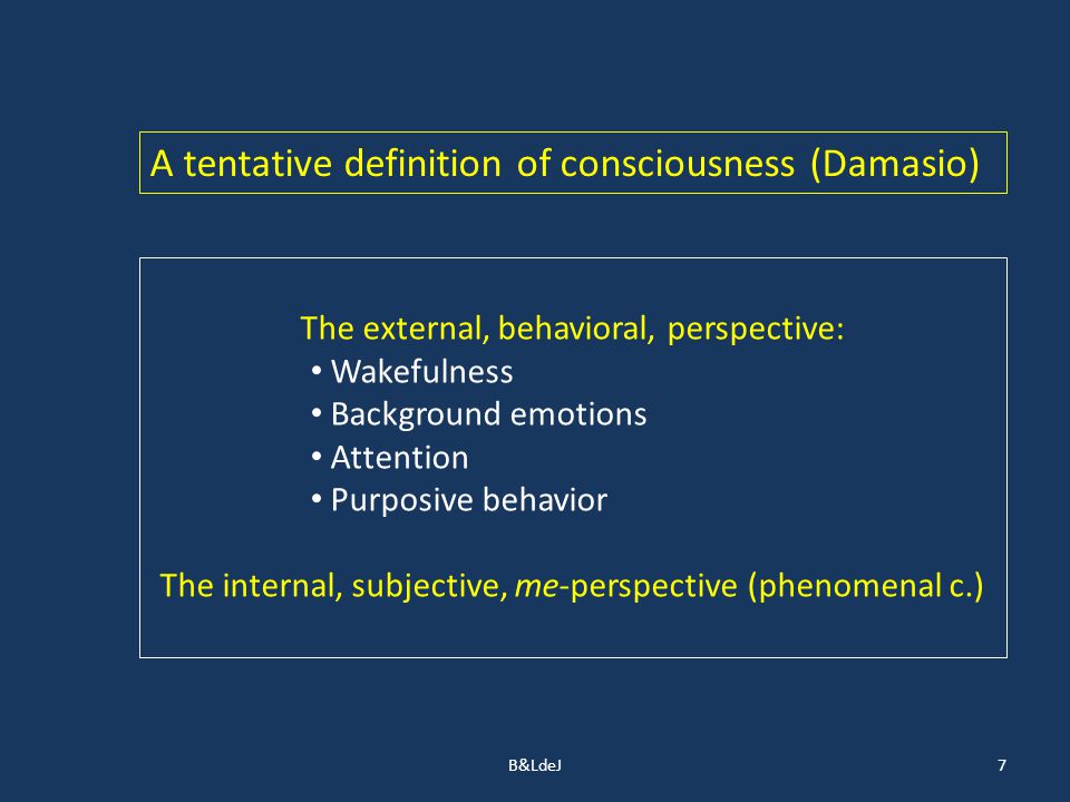 B&LdeJ7 A tentative definition of consciousness (Damasio) The external, behavioral, perspective: Wakefulness Background emotions Attention Purposive behavior The internal, subjective, me-perspective (phenomenal c.)