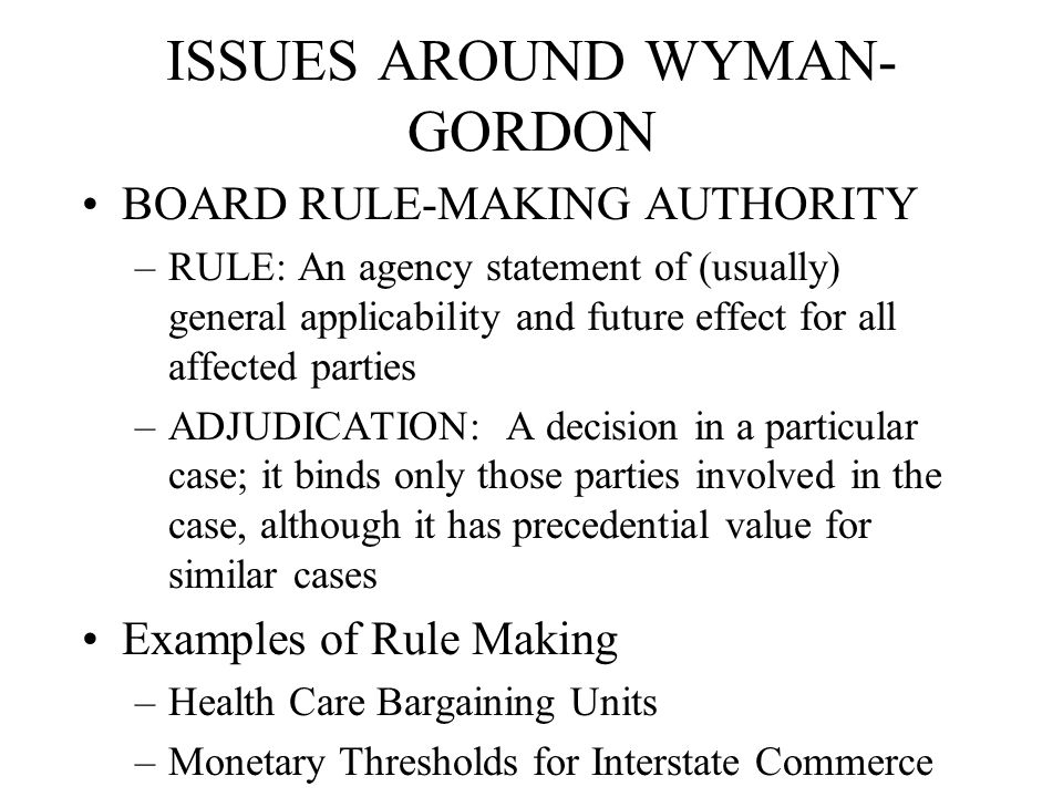 ISSUES AROUND WYMAN- GORDON BOARD RULE-MAKING AUTHORITY –RULE: An agency statement of (usually) general applicability and future effect for all affected parties –ADJUDICATION: A decision in a particular case; it binds only those parties involved in the case, although it has precedential value for similar cases Examples of Rule Making –Health Care Bargaining Units –Monetary Thresholds for Interstate Commerce