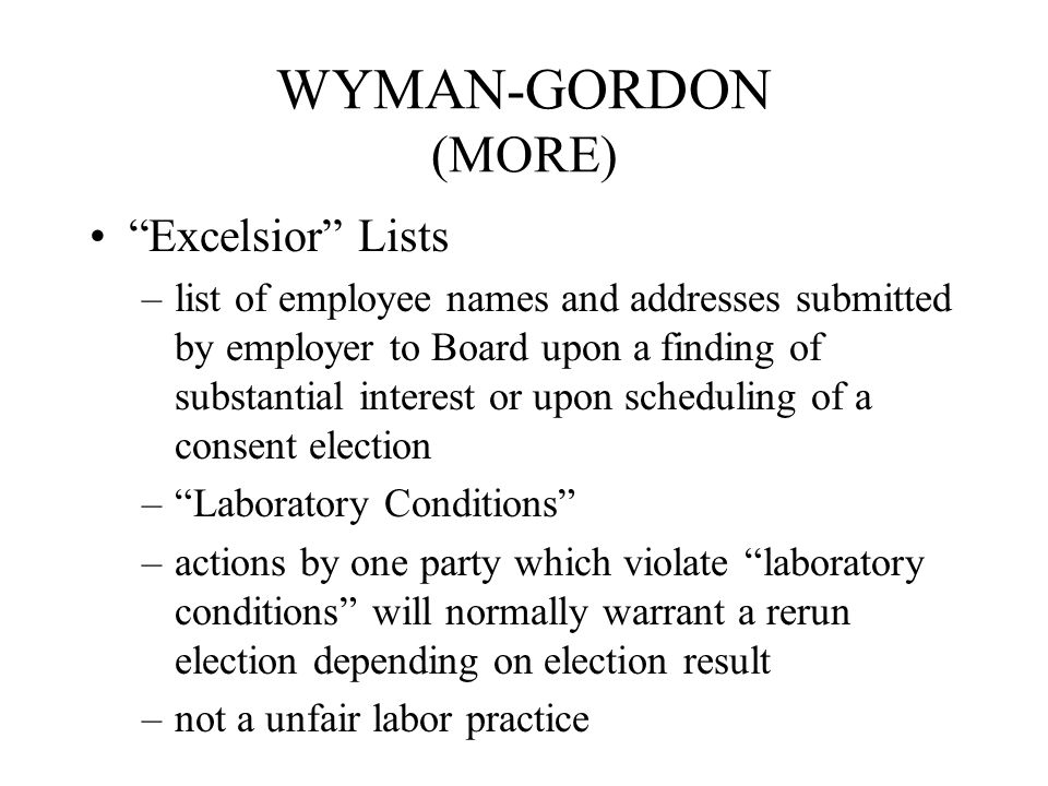 WYMAN-GORDON (MORE) Excelsior Lists –list of employee names and addresses submitted by employer to Board upon a finding of substantial interest or upon scheduling of a consent election – Laboratory Conditions –actions by one party which violate laboratory conditions will normally warrant a rerun election depending on election result –not a unfair labor practice