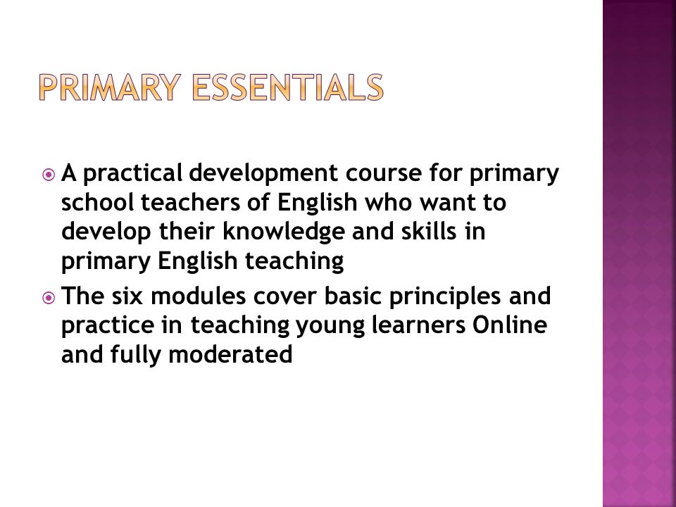  A practical development course for primary school teachers of English who want to develop their knowledge and skills in primary English teaching  The six modules cover basic principles and practice in teaching young learners Online and fully moderated