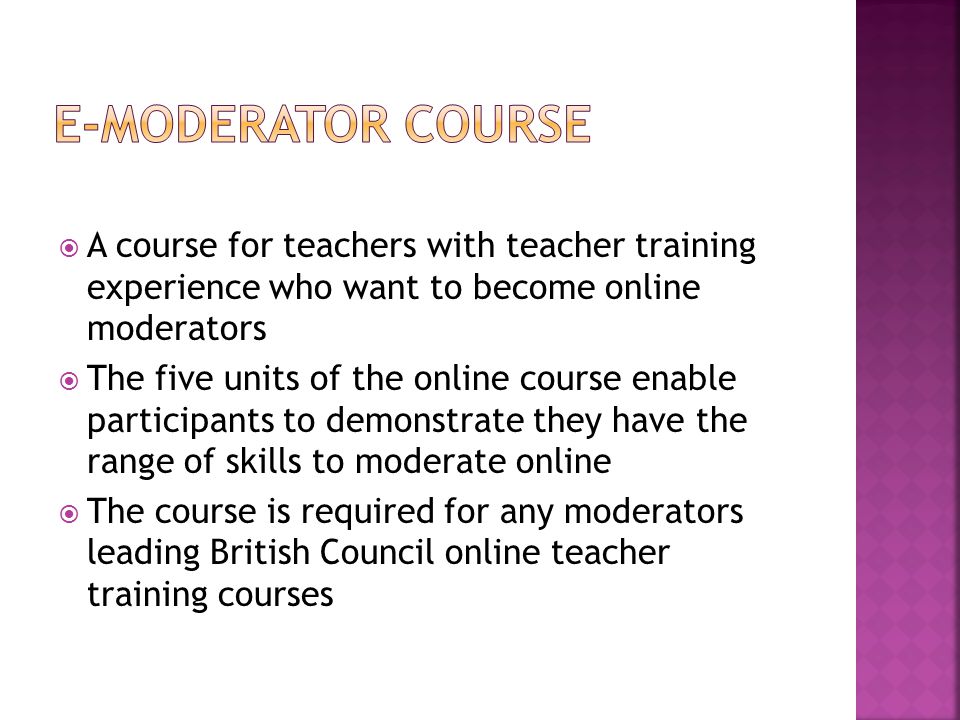 A course for teachers with teacher training experience who want to become online moderators  The five units of the online course enable participants to demonstrate they have the range of skills to moderate online  The course is required for any moderators leading British Council online teacher training courses