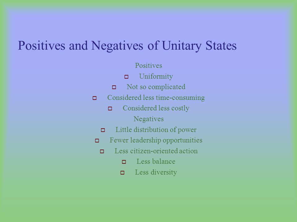 Positives and Negatives of Unitary States Positives  Uniformity  Not so complicated  Considered less time-consuming  Considered less costly Negatives  Little distribution of power  Fewer leadership opportunities  Less citizen-oriented action  Less balance  Less diversity