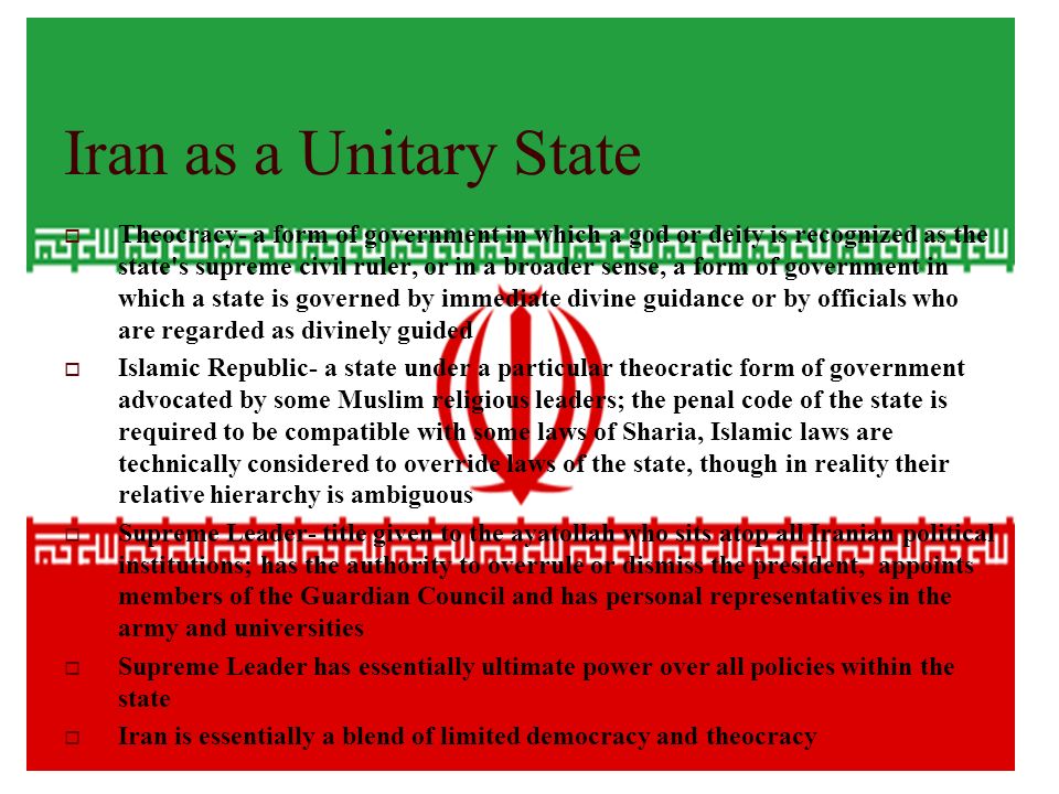 Iran as a Unitary State  Theocracy- a form of government in which a god or deity is recognized as the state s supreme civil ruler, or in a broader sense, a form of government in which a state is governed by immediate divine guidance or by officials who are regarded as divinely guided  Islamic Republic- a state under a particular theocratic form of government advocated by some Muslim religious leaders; the penal code of the state is required to be compatible with some laws of Sharia, Islamic laws are technically considered to override laws of the state, though in reality their relative hierarchy is ambiguous  Supreme Leader- title given to the ayatollah who sits atop all Iranian political institutions; has the authority to overrule or dismiss the president, appoints members of the Guardian Council and has personal representatives in the army and universities  Supreme Leader has essentially ultimate power over all policies within the state  Iran is essentially a blend of limited democracy and theocracy
