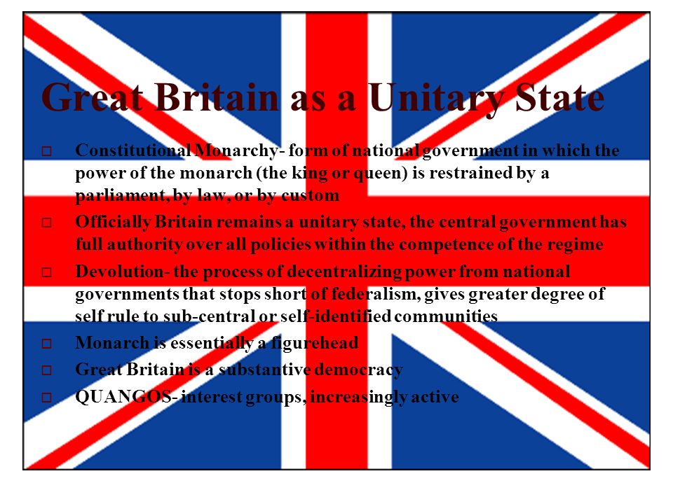 Great Britain as a Unitary State  Constitutional Monarchy- form of national government in which the power of the monarch (the king or queen) is restrained by a parliament, by law, or by custom  Officially Britain remains a unitary state, the central government has full authority over all policies within the competence of the regime  Devolution- the process of decentralizing power from national governments that stops short of federalism, gives greater degree of self rule to sub-central or self-identified communities  Monarch is essentially a figurehead  Great Britain is a substantive democracy  QUANGOS- interest groups, increasingly active