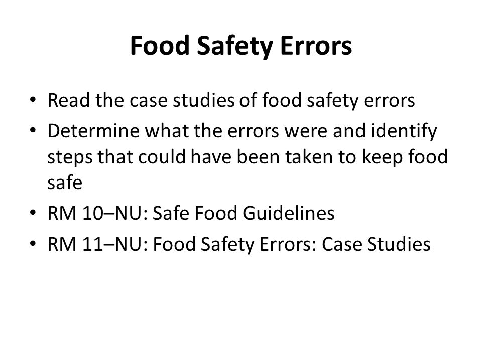 Food Safety Errors Read the case studies of food safety errors Determine what the errors were and identify steps that could have been taken to keep food safe RM 10–NU: Safe Food Guidelines RM 11–NU: Food Safety Errors: Case Studies