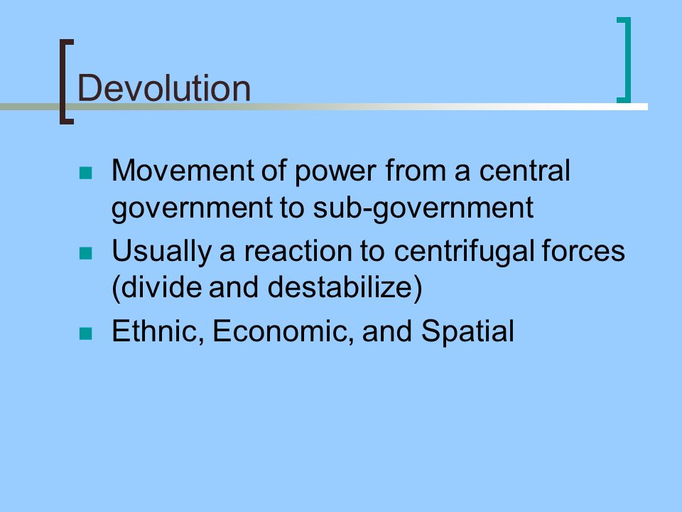 Devolution Movement of power from a central government to sub-government Usually a reaction to centrifugal forces (divide and destabilize) Ethnic, Economic, and Spatial
