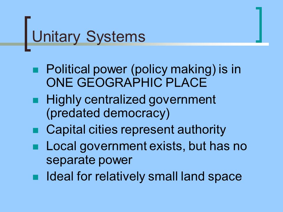 Unitary Systems Political power (policy making) is in ONE GEOGRAPHIC PLACE Highly centralized government (predated democracy) Capital cities represent authority Local government exists, but has no separate power Ideal for relatively small land space