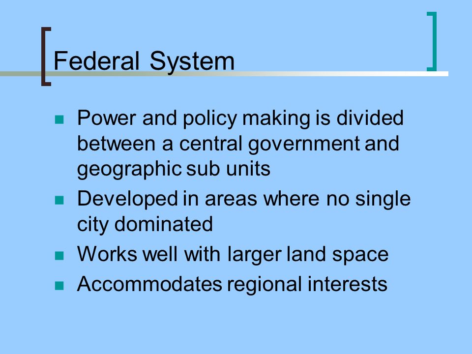 Federal System Power and policy making is divided between a central government and geographic sub units Developed in areas where no single city dominated Works well with larger land space Accommodates regional interests