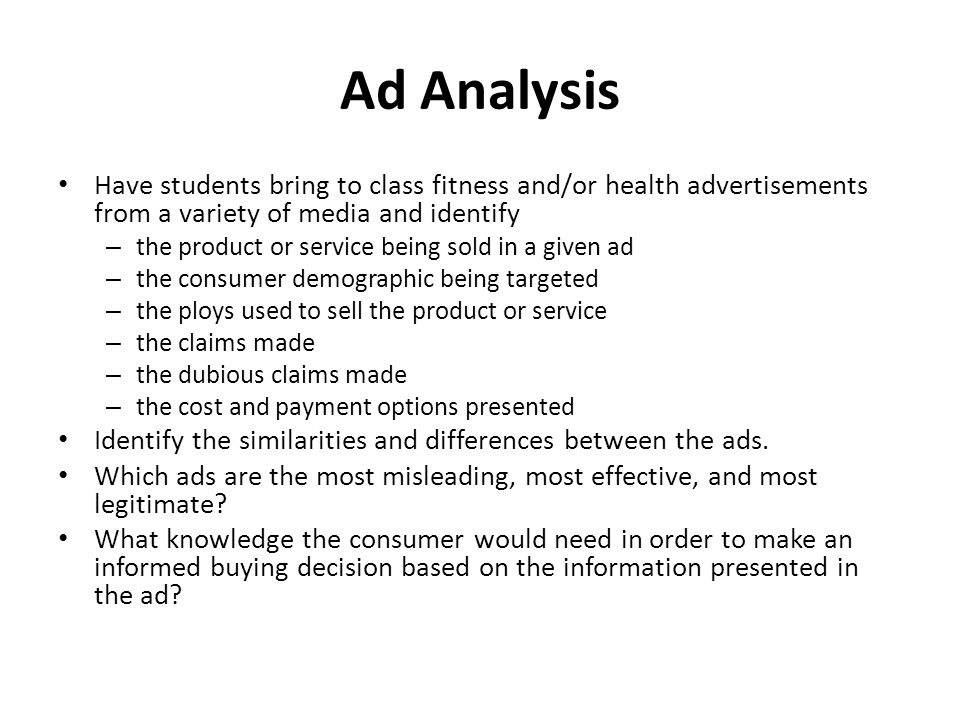 Ad Analysis Have students bring to class fitness and/or health advertisements from a variety of media and identify – the product or service being sold in a given ad – the consumer demographic being targeted – the ploys used to sell the product or service – the claims made – the dubious claims made – the cost and payment options presented Identify the similarities and differences between the ads.
