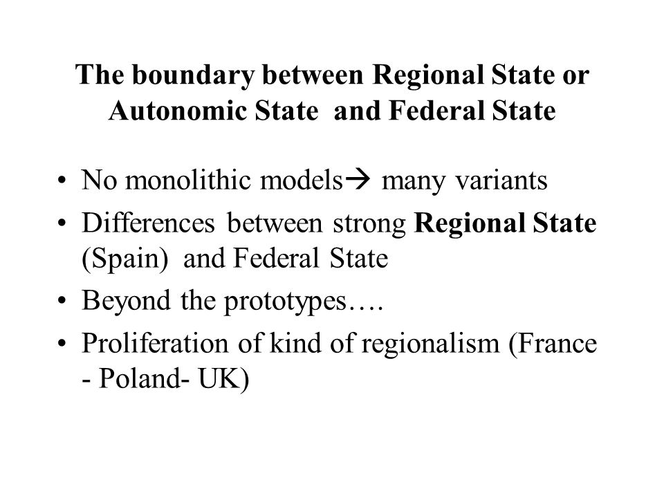 The boundary between Regional State or Autonomic State and Federal State No monolithic models  many variants Differences between strong Regional State (Spain) and Federal State Beyond the prototypes….