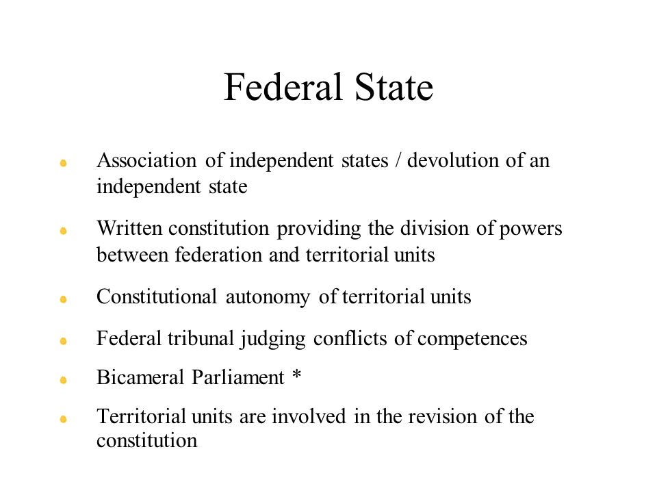 Federal State Association of independent states / devolution of an independent state Written constitution providing the division of powers between federation and territorial units Constitutional autonomy of territorial units Federal tribunal judging conflicts of competences Bicameral Parliament * Territorial units are involved in the revision of the constitution