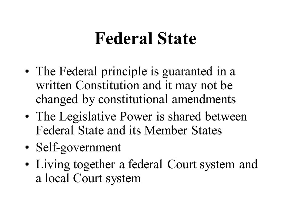 Federal State The Federal principle is guaranted in a written Constitution and it may not be changed by constitutional amendments The Legislative Power is shared between Federal State and its Member States Self-government Living together a federal Court system and a local Court system