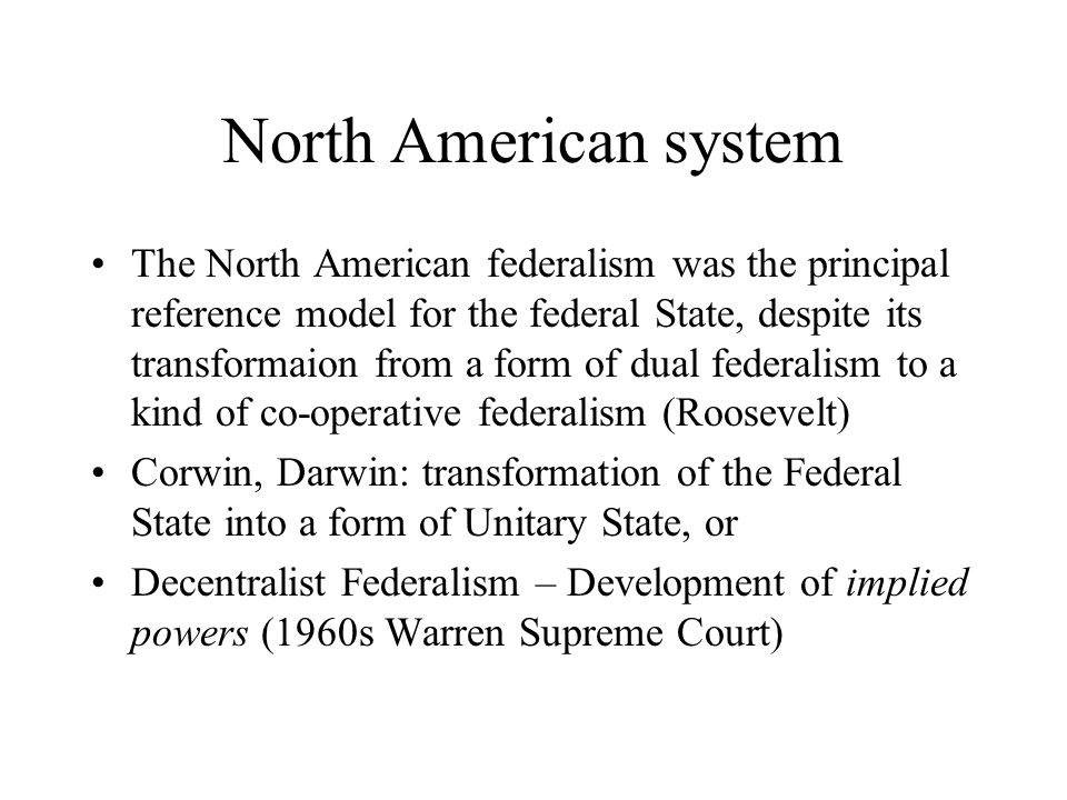 North American system The North American federalism was the principal reference model for the federal State, despite its transformaion from a form of dual federalism to a kind of co-operative federalism (Roosevelt) Corwin, Darwin: transformation of the Federal State into a form of Unitary State, or Decentralist Federalism – Development of implied powers (1960s Warren Supreme Court)