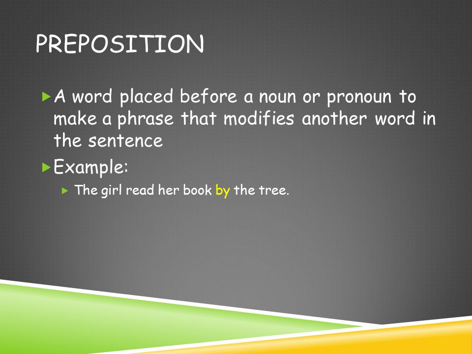 PREPOSITION  A word placed before a noun or pronoun to make a phrase that modifies another word in the sentence  Example:  The girl read her book by the tree.